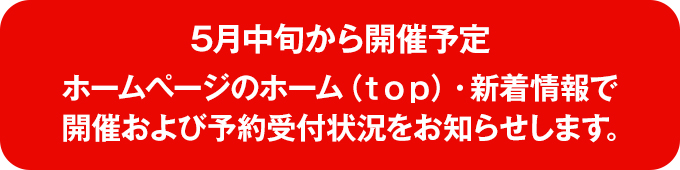 5月中旬から開催予定 ホームページのホーム（ｔｏｐ）・新着情報で開催および予約受付状況をお知らせします。